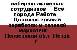 набираю активных сотрудников  - Все города Работа » Дополнительный заработок и сетевой маркетинг   . Пензенская обл.,Пенза г.